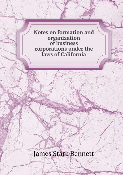 Обложка книги Notes on formation and organization of business corporations under the laws of California, James Stark Bennett