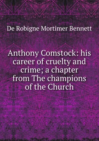 Обложка книги Anthony Comstock: his career of cruelty and crime; a chapter from The champions of the Church, De Robigne Mortimer Bennett