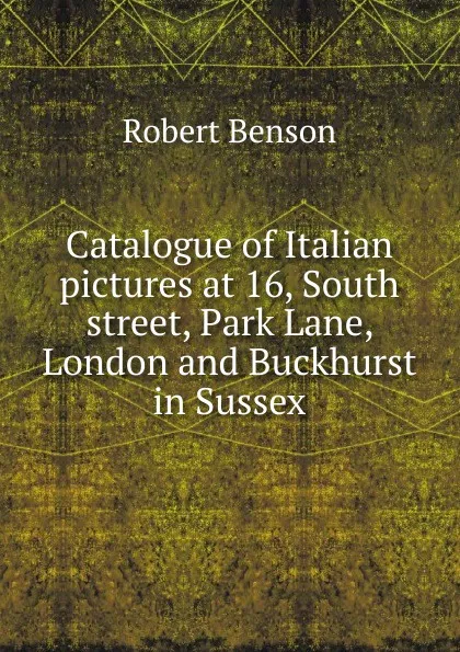 Обложка книги Catalogue of Italian pictures at 16, South street, Park Lane, London and Buckhurst in Sussex, Robert Benson