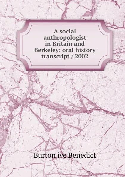 Обложка книги A social anthropologist in Britain and Berkeley: oral history transcript / 2002, Burton ive Benedict