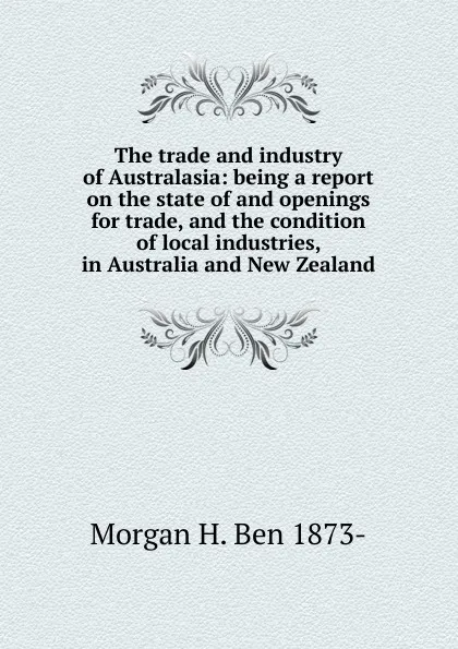 Обложка книги The trade and industry of Australasia: being a report on the state of and openings for trade, and the condition of local industries, in Australia and New Zealand, Morgan H. Ben 1873-