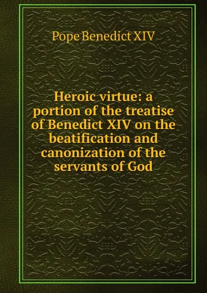 Обложка книги Heroic virtue: a portion of the treatise of Benedict XIV on the beatification and canonization of the servants of God, Pope Benedict XIV