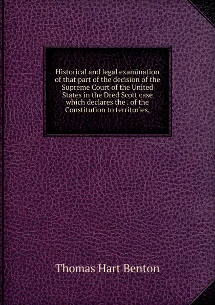 Обложка книги Historical and legal examination of that part of the decision of the Supreme Court of the United States in the Dred Scott case which declares the . of the Constitution to territories,, Benton Thomas Hart