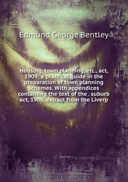 Обложка книги Housing, town planning, etc., act, 1909; a practical guide in the preparation of town planning schemes. With appendices containing the text of the . suburb act, 1906, extract from the Liverp, Edmund George Bentley