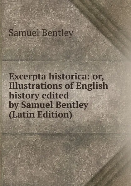 Обложка книги Excerpta historica: or, Illustrations of English history edited by Samuel Bentley (Latin Edition), Samuel Bentley