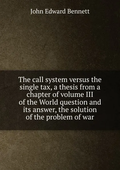 Обложка книги The call system versus the single tax, a thesis from a chapter of volume III of the World question and its answer, the solution of the problem of war, John Edward Bennett