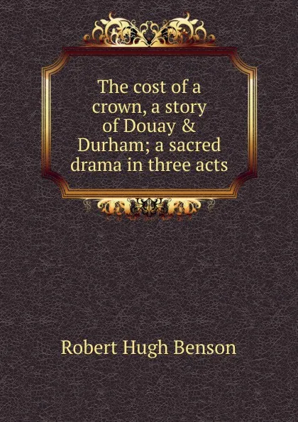 Обложка книги The cost of a crown, a story of Douay . Durham; a sacred drama in three acts, Benson Robert Hugh