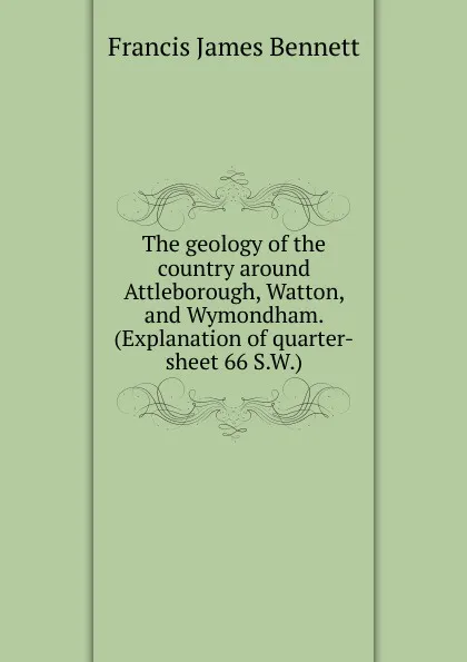 Обложка книги The geology of the country around Attleborough, Watton, and Wymondham. (Explanation of quarter-sheet 66 S.W.), Francis James Bennett