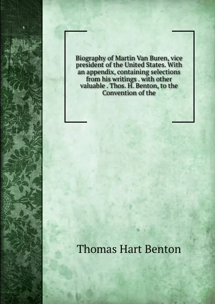 Обложка книги Biography of Martin Van Buren, vice president of the United States. With an appendix, containing selections from his writings . with other valuable . Thos. H. Benton, to the Convention of the, Benton Thomas Hart