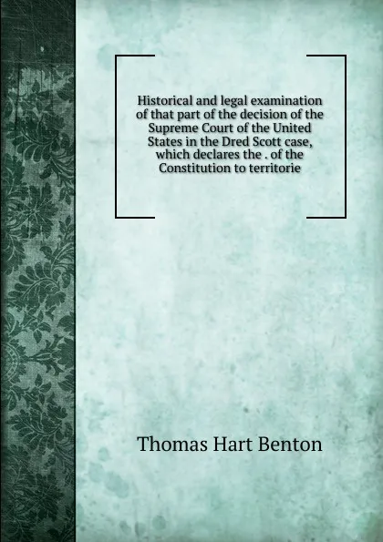 Обложка книги Historical and legal examination of that part of the decision of the Supreme Court of the United States in the Dred Scott case, which declares the . of the Constitution to territorie, Benton Thomas Hart