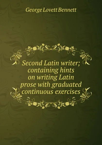 Обложка книги Second Latin writer; containing hints on writing Latin prose with graduated continuous exercises, George Lovett Bennett