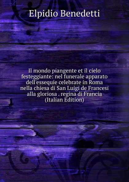 Обложка книги Il mondo piangente et il cielo festeggiante: nel funerale apparato dell.essequie celebrate in Roma nella chiesa di San Luigi de Francesi alla gloriosa . regina di Francia (Italian Edition), Elpidio Benedetti