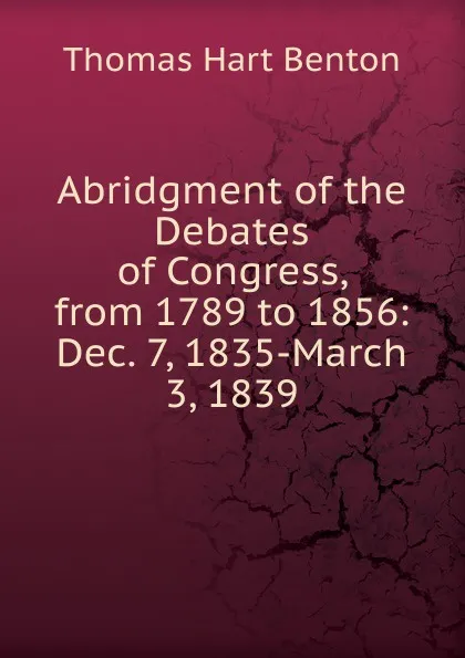 Обложка книги Abridgment of the Debates of Congress, from 1789 to 1856: Dec. 7, 1835-March 3, 1839, Benton Thomas Hart