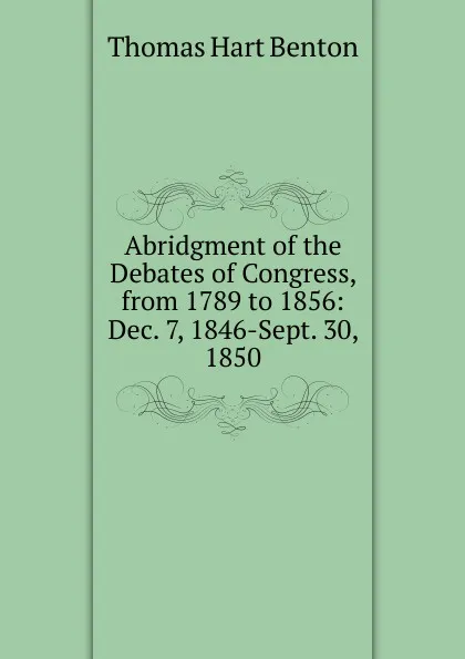 Обложка книги Abridgment of the Debates of Congress, from 1789 to 1856: Dec. 7, 1846-Sept. 30, 1850, Benton Thomas Hart