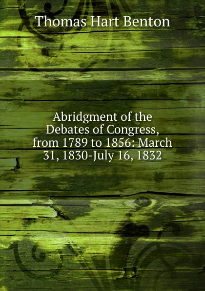 Обложка книги Abridgment of the Debates of Congress, from 1789 to 1856: March 31, 1830-July 16, 1832, Benton Thomas Hart