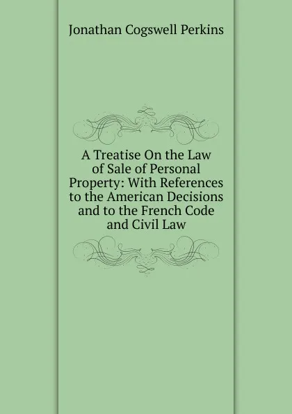 Обложка книги A Treatise On the Law of Sale of Personal Property: With References to the American Decisions and to the French Code and Civil Law, J. C. Perkins