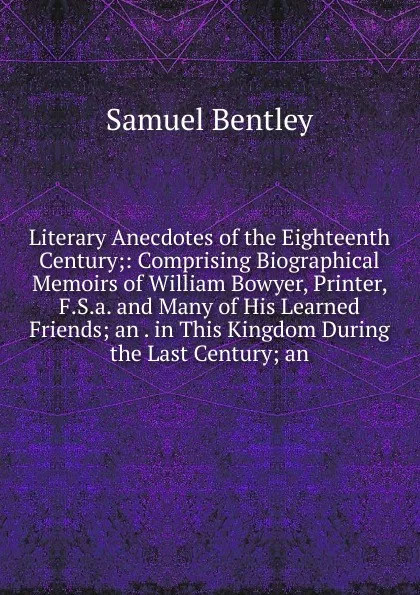 Обложка книги Literary Anecdotes of the Eighteenth Century;: Comprising Biographical Memoirs of William Bowyer, Printer, F.S.a. and Many of His Learned Friends; an . in This Kingdom During the Last Century; an, Samuel Bentley