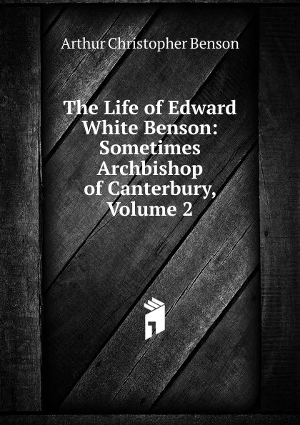Обложка книги The Life of Edward White Benson: Sometimes Archbishop of Canterbury, Volume 2, Arthur Christopher Benson