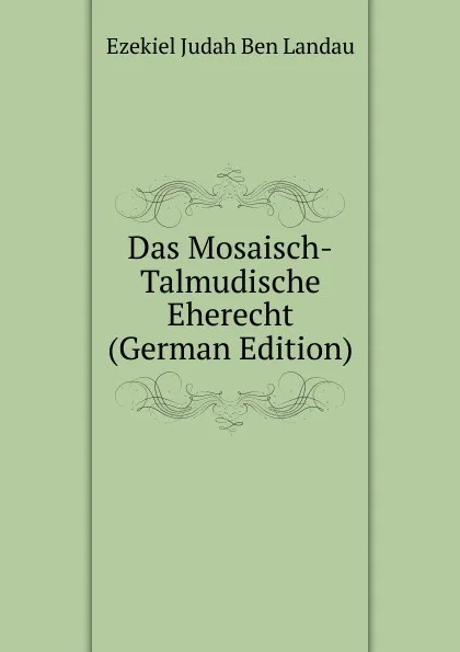 Обложка книги Das Mosaisch-Talmudische Eherecht (German Edition), Ezekiel Judah Ben Landau