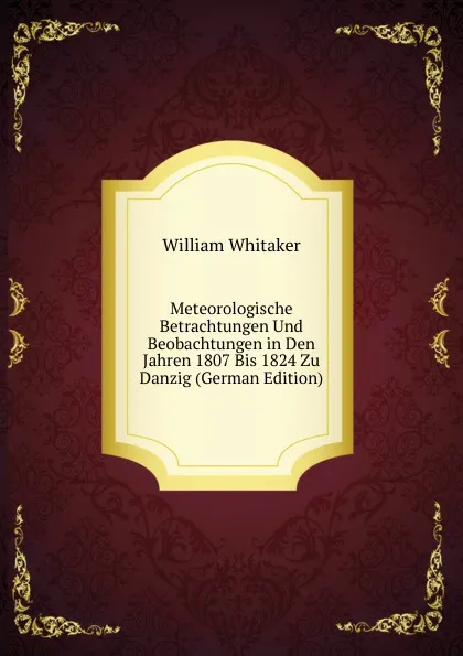 Обложка книги Meteorologische Betrachtungen Und Beobachtungen in Den Jahren 1807 Bis 1824 Zu Danzig (German Edition), William Whitaker