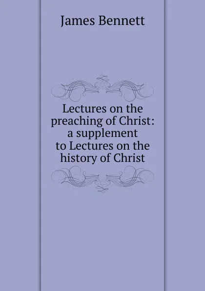 Обложка книги Lectures on the preaching of Christ: a supplement to Lectures on the history of Christ, James Bennett