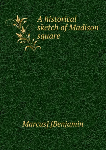 Обложка книги A historical sketch of Madison square, Marcus] [Benjamin