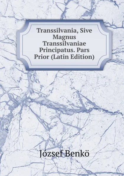 Обложка книги Transsilvania, Sive Magnus Transsilvaniae Principatus. Pars Prior (Latin Edition), József Benkö