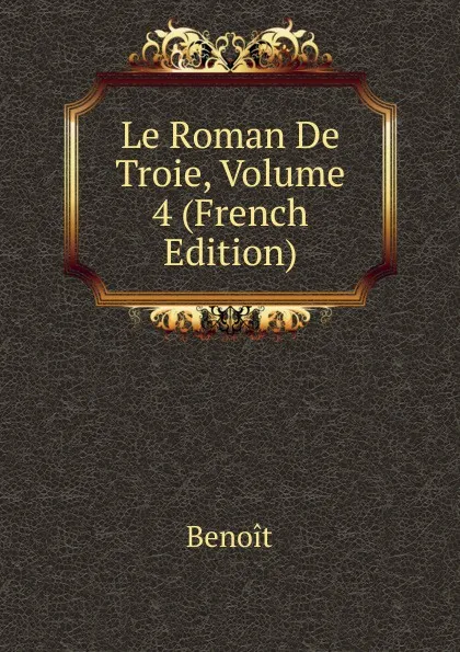 Обложка книги Le Roman De Troie, Volume 4 (French Edition), Benoit