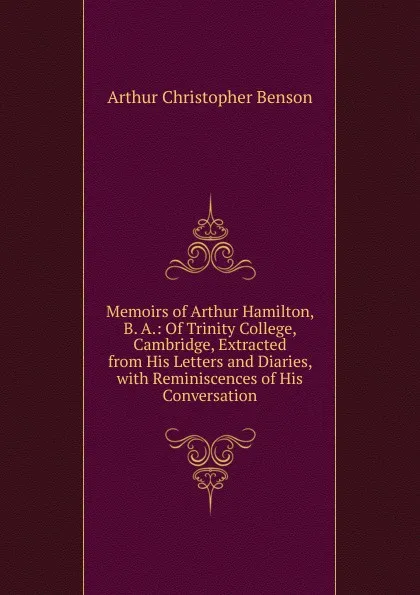 Обложка книги Memoirs of Arthur Hamilton, B. A.: Of Trinity College, Cambridge, Extracted from His Letters and Diaries, with Reminiscences of His Conversation, Arthur Christopher Benson