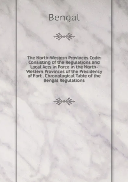 Обложка книги The North-Western Provinces Code: Consisting of the Regulations and Local Acts in Force in the North-Western Provinces of the Presidency of Fort . Chronological Table of the Bengal Regulations, Bengal