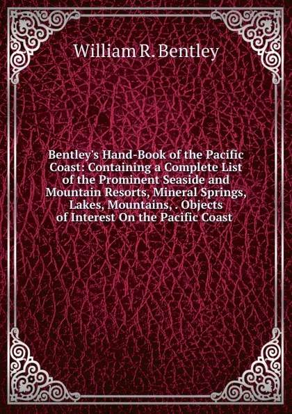 Обложка книги Bentley.s Hand-Book of the Pacific Coast: Containing a Complete List of the Prominent Seaside and Mountain Resorts, Mineral Springs, Lakes, Mountains, . Objects of Interest On the Pacific Coast ., William R. Bentley