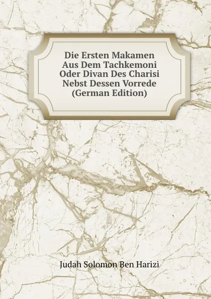 Обложка книги Die Ersten Makamen Aus Dem Tachkemoni Oder Divan Des Charisi Nebst Dessen Vorrede (German Edition), Judah Solomon Ben Harizi