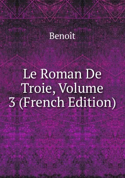 Обложка книги Le Roman De Troie, Volume 3 (French Edition), Benoit