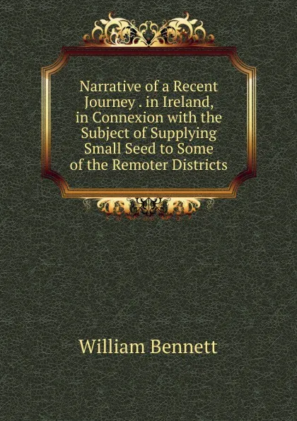 Обложка книги Narrative of a Recent Journey . in Ireland, in Connexion with the Subject of Supplying Small Seed to Some of the Remoter Districts, William Bennett