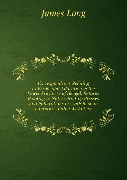 Обложка книги Correspondence Relating to Vernacular Education in the Lower Provinces of Bengal. Returns Relating to Native Printing Presses and Publications in . with Bengali Literature, Either As Author, James Long