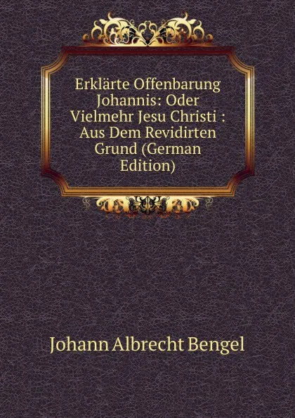 Обложка книги Erklarte Offenbarung Johannis: Oder Vielmehr Jesu Christi : Aus Dem Revidirten Grund (German Edition), Johann Albrecht Bengel