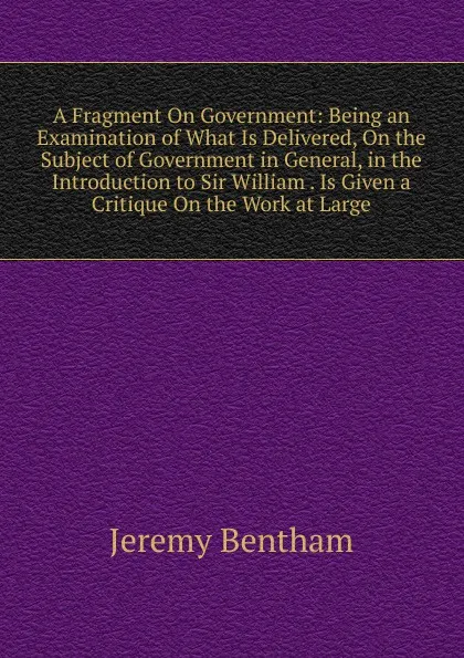 Обложка книги A Fragment On Government: Being an Examination of What Is Delivered, On the Subject of Government in General, in the Introduction to Sir William . Is Given a Critique On the Work at Large, Jeremy Bentham