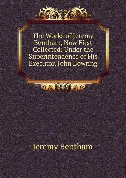 Обложка книги The Works of Jeremy Bentham, Now First Collected: Under the Superintendence of His Executor, John Bowring ., Jeremy Bentham