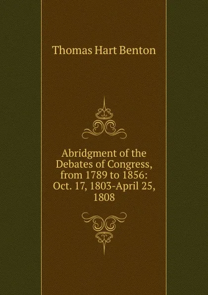 Обложка книги Abridgment of the Debates of Congress, from 1789 to 1856: Oct. 17, 1803-April 25, 1808, Benton Thomas Hart