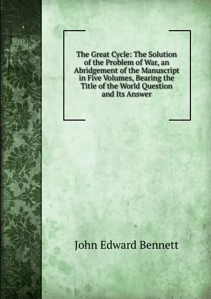 Обложка книги The Great Cycle: The Solution of the Problem of War, an Abridgement of the Manuscript in Five Volumes, Bearing the Title of the World Question and Its Answer, John Edward Bennett