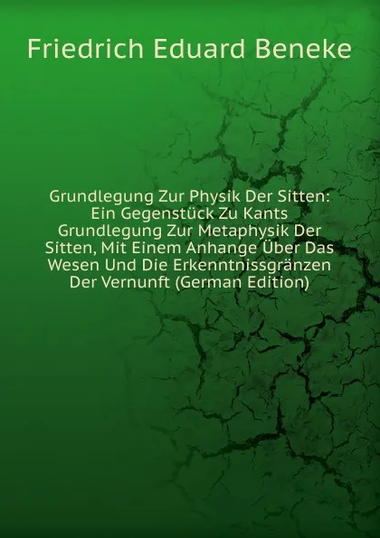 Обложка книги Grundlegung Zur Physik Der Sitten: Ein Gegenstuck Zu Kants Grundlegung Zur Metaphysik Der Sitten, Mit Einem Anhange Uber Das Wesen Und Die Erkenntnissgranzen Der Vernunft (German Edition), Friedrich Eduard Beneke