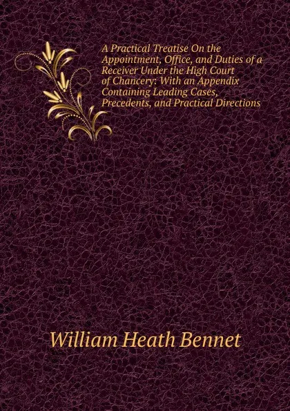 Обложка книги A Practical Treatise On the Appointment, Office, and Duties of a Receiver Under the High Court of Chancery: With an Appendix Containing Leading Cases, Precedents, and Practical Directions, William Heath Bennet