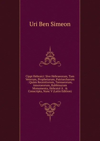 Обложка книги Cippi Hebraici: Sive Hebraeorum, Tam Veterum, Prophetarum, Patriarcharum : Quam Recentiorum, Tannaeorum, Amoraeorum, Rabbinorum Monumenta, Hebraice A . . Conscripta, Nunc V (Latin Edition), Uri Ben Simeon