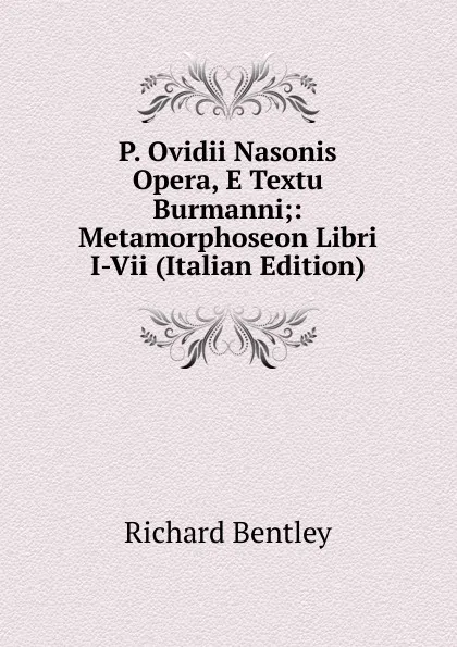 Обложка книги P. Ovidii Nasonis Opera, E Textu Burmanni;: Metamorphoseon Libri I-Vii (Italian Edition), Richard Bentley