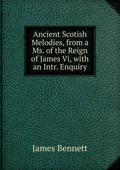 Обложка книги Ancient Scotish Melodies, from a Ms. of the Reign of James Vi, with an Intr. Enquiry, James Bennett