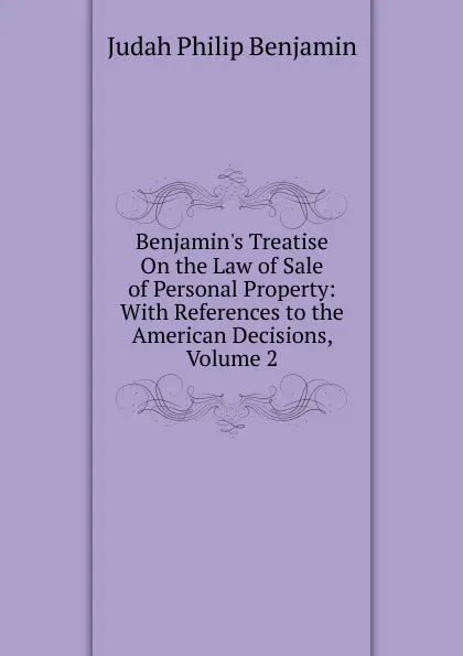 Обложка книги Benjamin.s Treatise On the Law of Sale of Personal Property: With References to the American Decisions, Volume 2, Judah Philip Benjamin