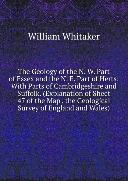 Обложка книги The Geology of the N. W. Part of Essex and the N. E. Part of Herts: With Parts of Cambridgeshire and Suffolk. (Explanation of Sheet 47 of the Map . the Geological Survey of England and Wales), William Whitaker