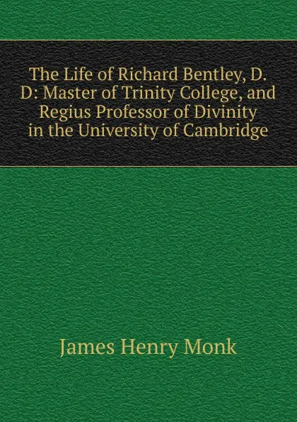 Обложка книги The Life of Richard Bentley, D.D: Master of Trinity College, and Regius Professor of Divinity in the University of Cambridge, James Henry Monk