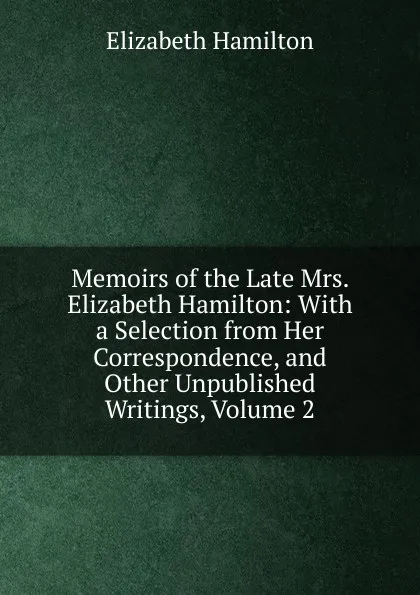 Обложка книги Memoirs of the Late Mrs. Elizabeth Hamilton: With a Selection from Her Correspondence, and Other Unpublished Writings, Volume 2, Hamilton Elizabeth