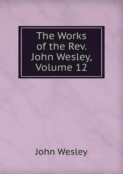 Обложка книги The Works of the Rev. John Wesley, Volume 12, John Wesley